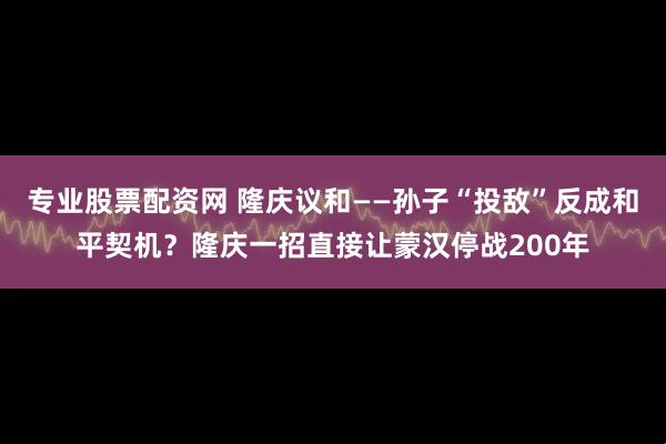 专业股票配资网 隆庆议和——孙子“投敌”反成和平契机？隆庆一招直接让蒙汉停战200年