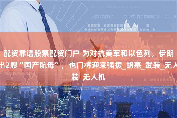 配资靠谱股票配资门户 为对抗美军和以色列，伊朗拉出2艘“国产航母”，也门将迎来强援_胡塞_武装_无人机