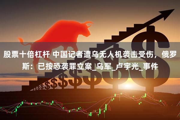 股票十倍杠杆 中国记者遭乌无人机袭击受伤，俄罗斯：已按恐袭罪立案_乌军_卢宇光_事件