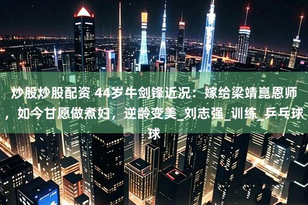 炒股炒股配资 44岁牛剑锋近况：嫁给梁靖崑恩师，如今甘愿做煮妇，逆龄变美_刘志强_训练_乒乓球