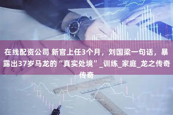 在线配资公司 新官上任3个月，刘国梁一句话，暴露出37岁马龙的“真实处境”_训练_家庭_龙之传奇