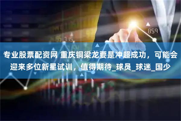 专业股票配资网 重庆铜梁龙要是冲超成功，可能会迎来多位新星试训，值得期待_球员_球迷_国少