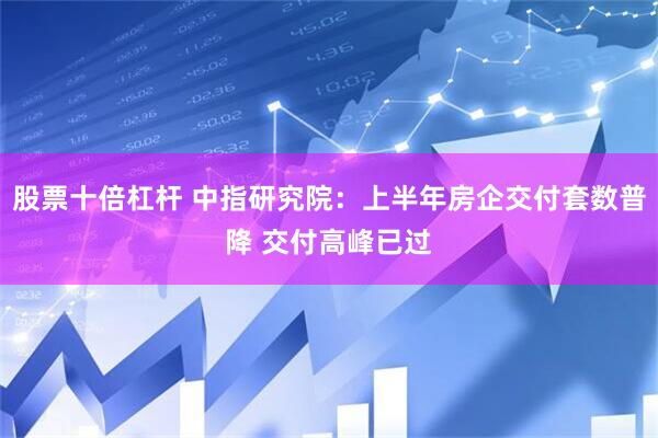 股票十倍杠杆 中指研究院：上半年房企交付套数普降 交付高峰已过