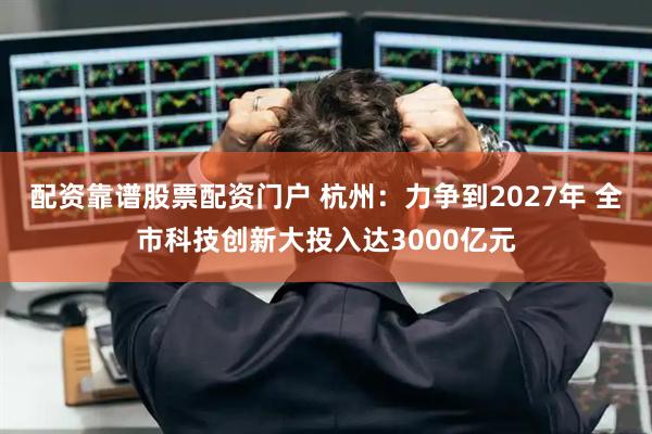 配资靠谱股票配资门户 杭州：力争到2027年 全市科技创新大投入达3000亿元