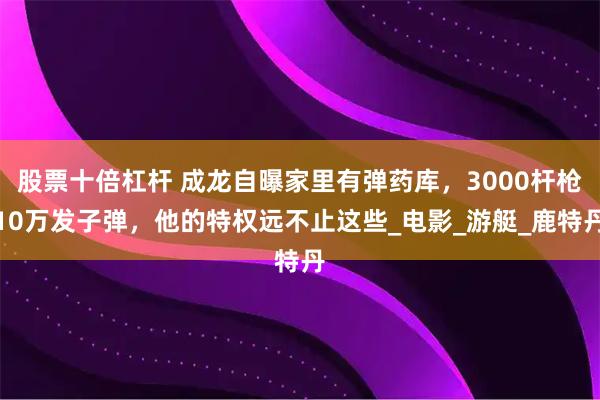 股票十倍杠杆 成龙自曝家里有弹药库，3000杆枪10万发子弹，他的特权远不止这些_电影_游艇_鹿特丹