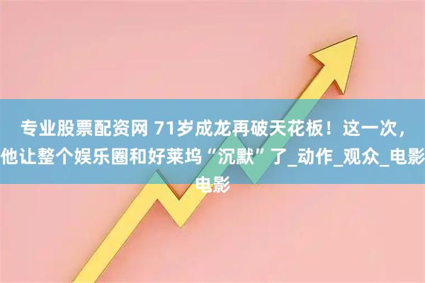 专业股票配资网 71岁成龙再破天花板！这一次，他让整个娱乐圈和好莱坞“沉默”了_动作_观众_电影