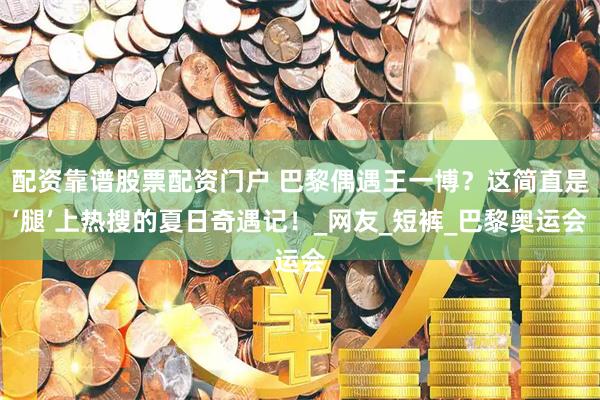 配资靠谱股票配资门户 巴黎偶遇王一博？这简直是‘腿’上热搜的夏日奇遇记！_网友_短裤_巴黎奥运会