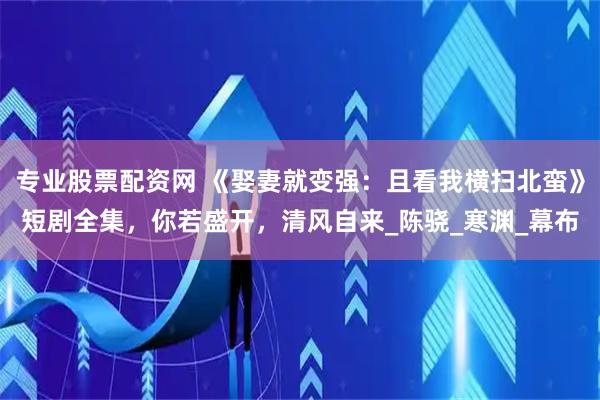 专业股票配资网 《娶妻就变强：且看我横扫北蛮》短剧全集，你若盛开，清风自来_陈骁_寒渊_幕布