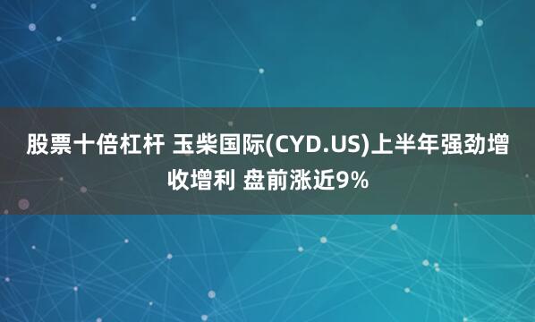 股票十倍杠杆 玉柴国际(CYD.US)上半年强劲增收增利 盘前涨近9%