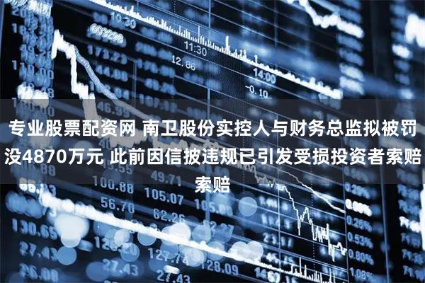 专业股票配资网 南卫股份实控人与财务总监拟被罚没4870万元 此前因信披违规已引发受损投资者索赔