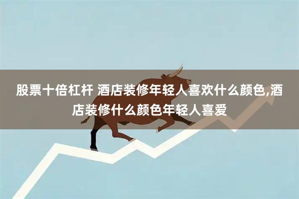 股票十倍杠杆 酒店装修年轻人喜欢什么颜色,酒店装修什么颜色年轻人喜爱