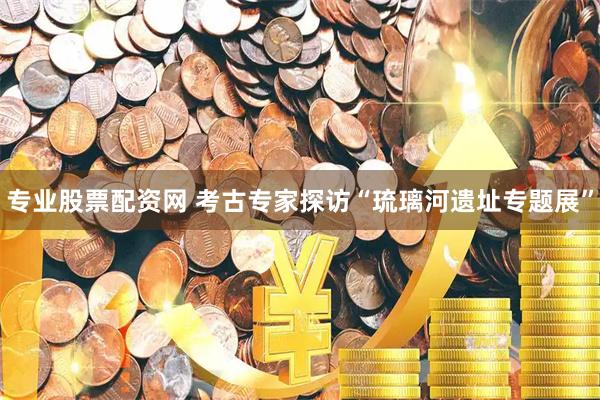 专业股票配资网 考古专家探访“琉璃河遗址专题展”