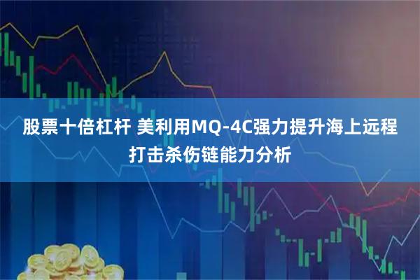 股票十倍杠杆 美利用MQ-4C强力提升海上远程打击杀伤链能力分析