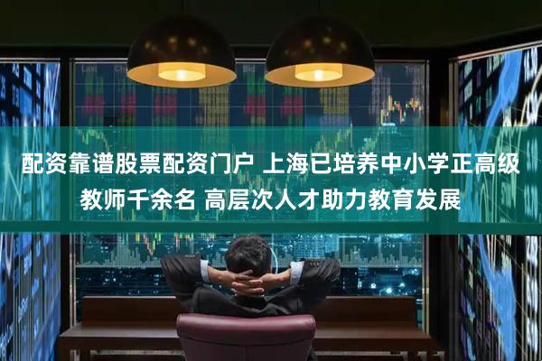 配资靠谱股票配资门户 上海已培养中小学正高级教师千余名 高层次人才助力教育发展