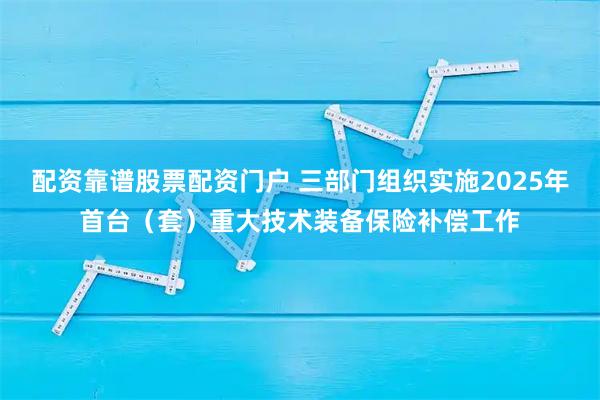 配资靠谱股票配资门户 三部门组织实施2025年首台（套）重大技术装备保险补偿工作