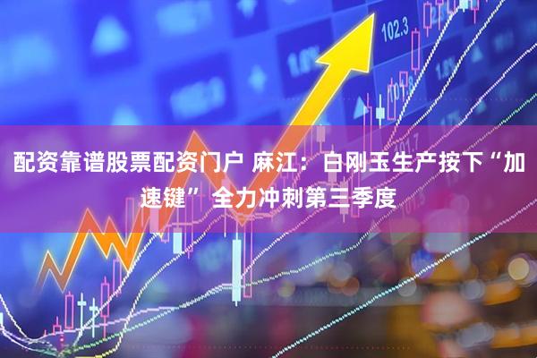 配资靠谱股票配资门户 麻江：白刚玉生产按下“加速键” 全力冲刺第三季度