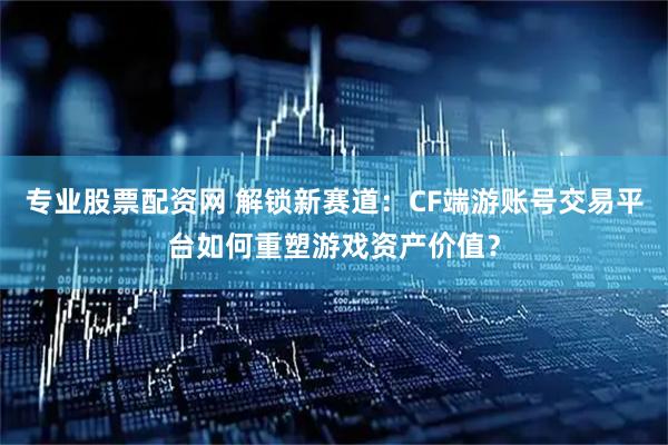 专业股票配资网 解锁新赛道：CF端游账号交易平台如何重塑游戏资产价值？