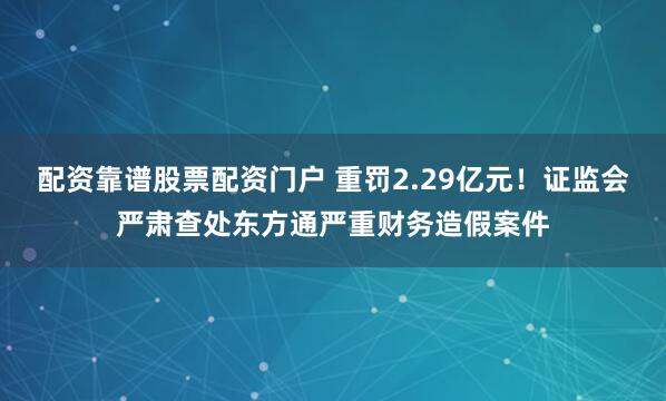 配资靠谱股票配资门户 重罚2.29亿元！证监会严肃查处东方通严重财务造假案件