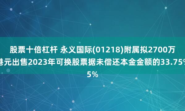 股票十倍杠杆 永义国际(01218)附属拟2700万港元出售2023年可换股票据未偿还本金金额的33.75%