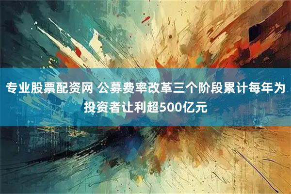专业股票配资网 公募费率改革三个阶段累计每年为投资者让利超500亿元