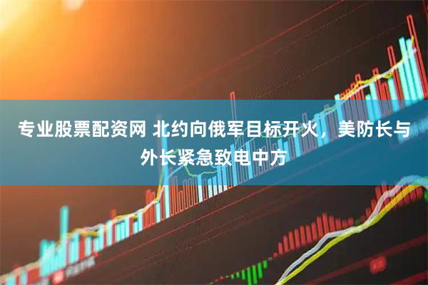 专业股票配资网 北约向俄军目标开火，美防长与外长紧急致电中方