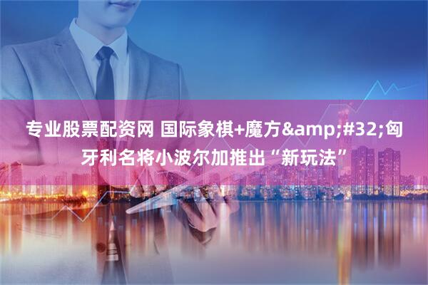 专业股票配资网 国际象棋+魔方&#32;匈牙利名将小波尔加推出“新玩法”