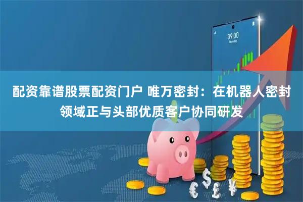 配资靠谱股票配资门户 唯万密封：在机器人密封领域正与头部优质客户协同研发