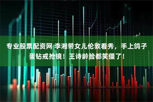 专业股票配资网 李湘带女儿伦敦看秀，手上鸽子蛋钻戒抢镜！王诗龄脸都笑僵了！