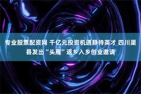 专业股票配资网 千亿元投资机遇静待英才 四川渠县发出“头雁”返乡入乡创业邀请