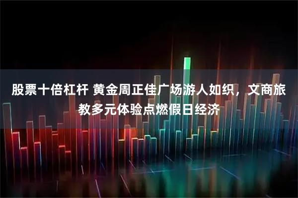股票十倍杠杆 黄金周正佳广场游人如织，文商旅教多元体验点燃假日经济