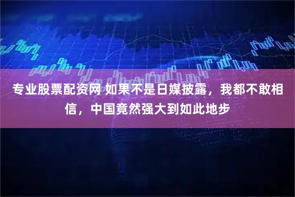 专业股票配资网 如果不是日媒披露，我都不敢相信，中国竟然强大到如此地步