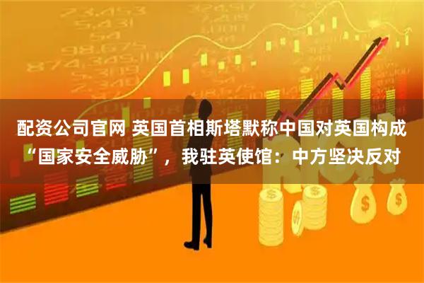 配资公司官网 英国首相斯塔默称中国对英国构成“国家安全威胁”，我驻英使馆：中方坚决反对