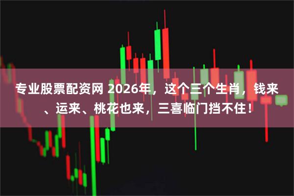 专业股票配资网 2026年，这个三个生肖，钱来、运来、桃花也来，三喜临门挡不住！