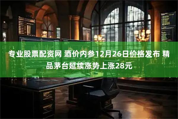 专业股票配资网 酒价内参12月26日价格发布 精品茅台延续涨势上涨28元