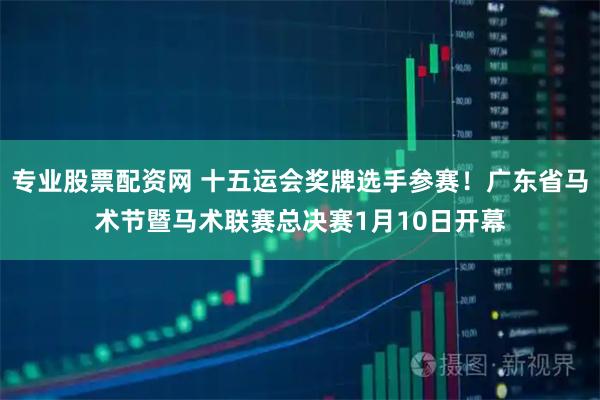 专业股票配资网 十五运会奖牌选手参赛！广东省马术节暨马术联赛总决赛1月10日开幕