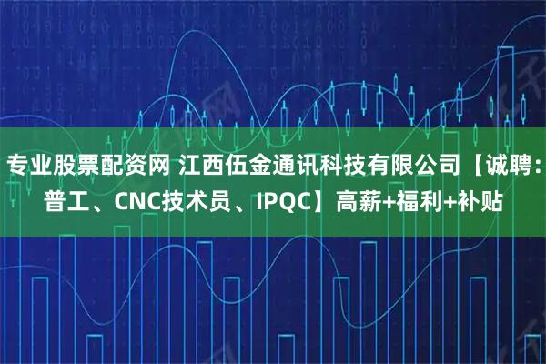 专业股票配资网 江西伍金通讯科技有限公司【诚聘：普工、CNC技术员、IPQC】高薪+福利+补贴