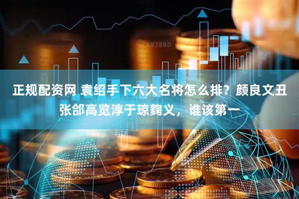 正规配资网 袁绍手下六大名将怎么排？颜良文丑张郃高览淳于琼麴义，谁该第一