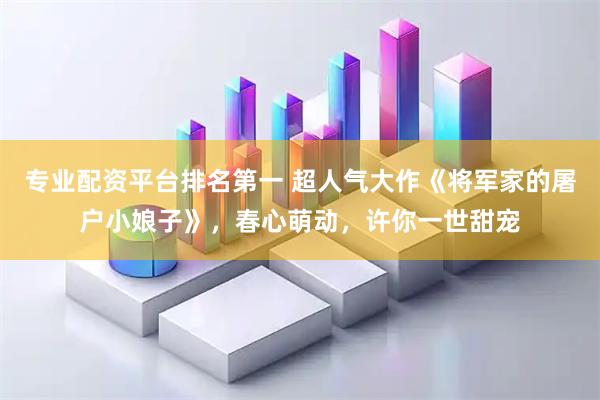 专业配资平台排名第一 超人气大作《将军家的屠户小娘子》，春心萌动，许你一世甜宠