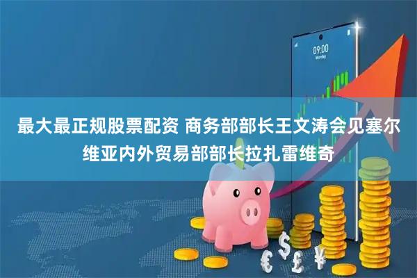 最大最正规股票配资 商务部部长王文涛会见塞尔维亚内外贸易部部长拉扎雷维奇