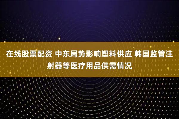 在线股票配资 中东局势影响塑料供应 韩国监管注射器等医疗用品供需情况