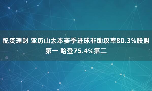 配资理财 亚历山大本赛季进球非助攻率80.3%联盟第一 哈登75.4%第二