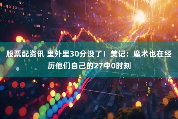 股票配资讯 里外里30分没了！美记：魔术也在经历他们自己的27中0时刻