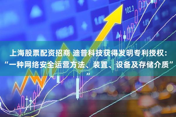上海股票配资招商 迪普科技获得发明专利授权：“一种网络安全运营方法、装置、设备及存储介质”