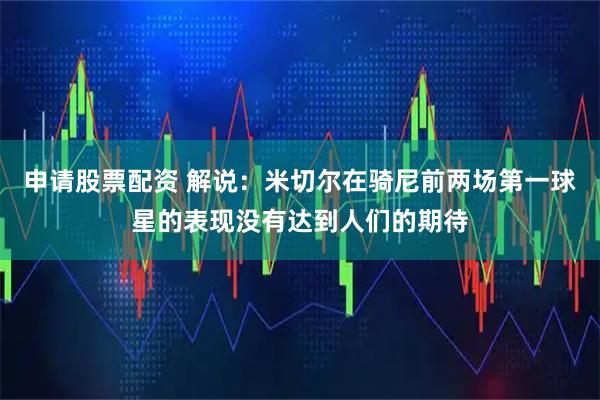 申请股票配资 解说：米切尔在骑尼前两场第一球星的表现没有达到人们的期待