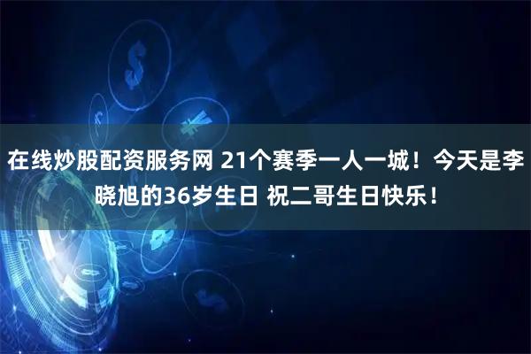 在线炒股配资服务网 21个赛季一人一城！今天是李晓旭的36岁生日 祝二哥生日快乐！