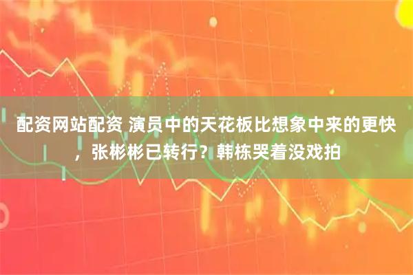 配资网站配资 演员中的天花板比想象中来的更快，张彬彬已转行？韩栋哭着没戏拍