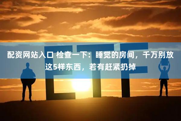 配资网站入口 检查一下：睡觉的房间，千万别放这5样东西，若有赶紧扔掉